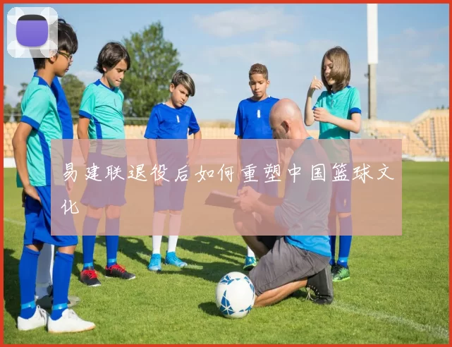 易建联退役后如何重塑中国篮球文化