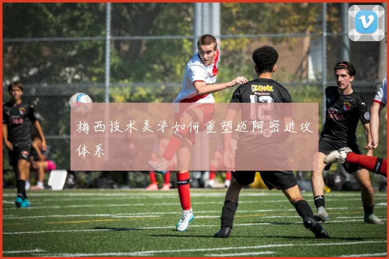 梅西技术美学如何重塑迈阿密进攻体系