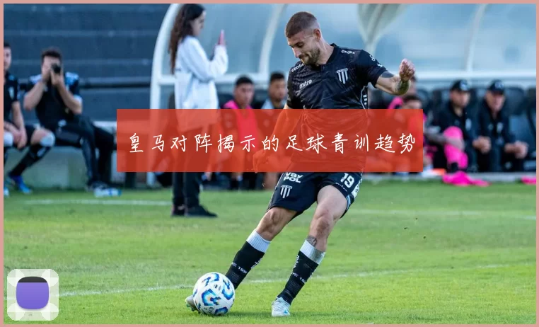 皇马对阵揭示的足球青训趋势