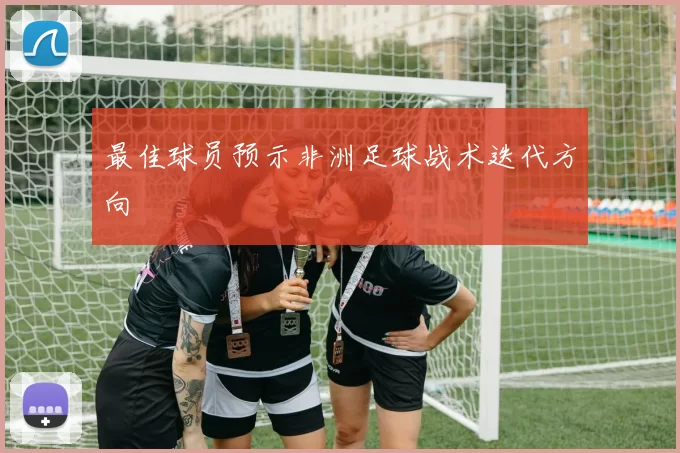 最佳球员预示非洲足球战术迭代方向