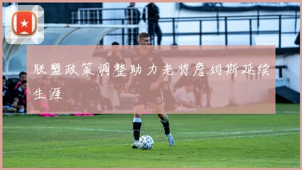 联盟政策调整助力老将詹姆斯延续生涯